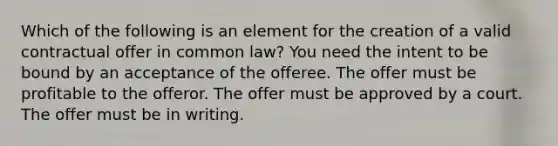 Which of the following is an element for the creation of a valid contractual offer in common law? You need the intent to be bound by an acceptance of the offeree. The offer must be profitable to the offeror. The offer must be approved by a court. The offer must be in writing.