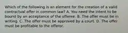 Which of the following is an element for the creation of a valid contractual offer in common law? A. You need the intent to be bound by an acceptance of the offeree. B. The offer must be in writing. C. The offer must be approved by a court. D. The offer must be profitable to the offeror.