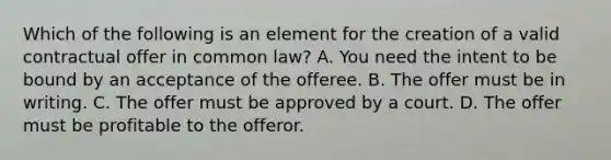 Which of the following is an element for the creation of a valid contractual offer in common law? A. You need the intent to be bound by an acceptance of the offeree. B. The offer must be in writing. C. The offer must be approved by a court. D. The offer must be profitable to the offeror.