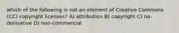 which of the following is not an element of Creative Commons (CC) copyright licenses? A) attribution B) copyright C) no-derivative D) non-commercial