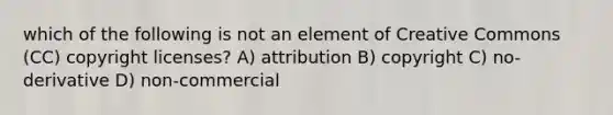 which of the following is not an element of Creative Commons (CC) copyright licenses? A) attribution B) copyright C) no-derivative D) non-commercial