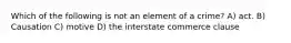 Which of the following is not an element of a crime? A) act. B) Causation C) motive D) the interstate commerce clause