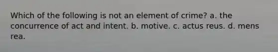 Which of the following is not an element of crime? a. the concurrence of act and intent. b. motive. c. actus reus. d. mens rea.