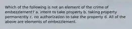 Which of the following is not an element of the crime of embezzlement? a. intent to take property b. taking property permanently c. no authorization to take the property d. All of the above are elements of embezzlement.