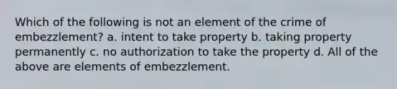 Which of the following is not an element of the crime of embezzlement? a. intent to take property b. taking property permanently c. no authorization to take the property d. All of the above are elements of embezzlement.