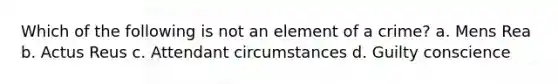 Which of the following is not an element of a crime? a. Mens Rea b. Actus Reus c. Attendant circumstances d. Guilty conscience