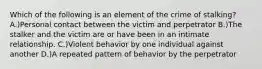 Which of the following is an element of the crime of stalking? A.)Personal contact between the victim and perpetrator B.)The stalker and the victim are or have been in an intimate relationship. C.)Violent behavior by one individual against another D.)A repeated pattern of behavior by the perpetrator