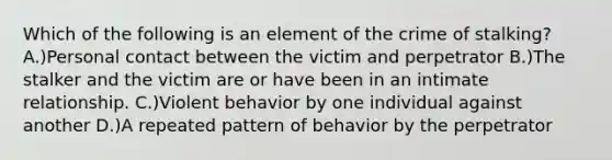 Which of the following is an element of the crime of stalking? A.)Personal contact between the victim and perpetrator B.)The stalker and the victim are or have been in an intimate relationship. C.)Violent behavior by one individual against another D.)A repeated pattern of behavior by the perpetrator