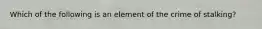 Which of the following is an element of the crime of stalking?