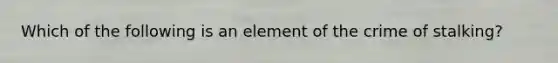 Which of the following is an element of the crime of stalking?