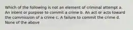 Which of the following is not an element of criminal attempt a. An intent or purpose to commit a crime b. An act or acts toward the commission of a crime c. A failure to commit the crime d. None of the above