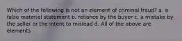 Which of the following is not an element of criminal fraud? a. a false material statement b. reliance by the buyer c. a mistake by the seller or the intent to mislead d. All of the above are elements.