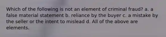 Which of the following is not an element of criminal fraud? a. a false material statement b. reliance by the buyer c. a mistake by the seller or the intent to mislead d. All of the above are elements.