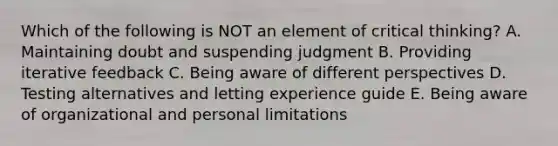 Which of the following is NOT an element of critical thinking? A. Maintaining doubt and suspending judgment B. Providing iterative feedback C. Being aware of different perspectives D. Testing alternatives and letting experience guide E. Being aware of organizational and personal limitations