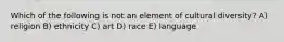 Which of the following is not an element of cultural diversity? A) religion B) ethnicity C) art D) race E) language