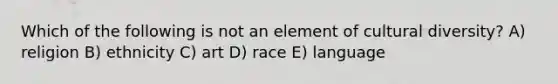 Which of the following is not an element of cultural diversity? A) religion B) ethnicity C) art D) race E) language