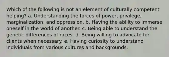 Which of the following is not an element of culturally competent helping? a. Understanding the forces of power, privilege, marginalization, and oppression. b. Having the ability to immerse oneself in the world of another. c. Being able to understand the genetic differences of races. d. Being willing to advocate for clients when necessary. e. Having curiosity to understand individuals from various cultures and backgrounds.