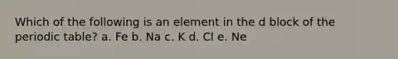 Which of the following is an element in the d block of the periodic table? a. Fe b. Na c. K d. Cl e. Ne