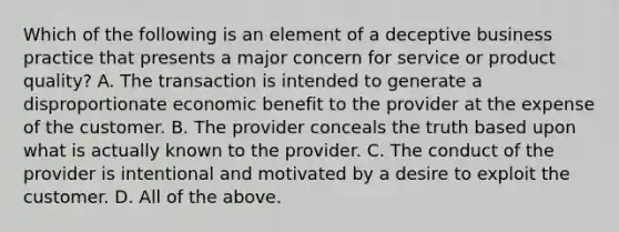 Which of the following is an element of a deceptive business practice that presents a major concern for service or product​ quality? A. The transaction is intended to generate a disproportionate economic benefit to the provider at the expense of the customer. B. The provider conceals the truth based upon what is actually known to the provider. C. The conduct of the provider is intentional and motivated by a desire to exploit the customer. D. All of the above.