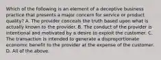 Which of the following is an element of a deceptive business practice that presents a major concern for service or product​ quality? A. The provider conceals the truth based upon what is actually known to the provider. B. The conduct of the provider is intentional and motivated by a desire to exploit the customer. C. The transaction is intended to generate a disproportionate economic benefit to the provider at the expense of the customer. D. All of the above.