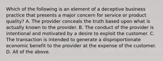 Which of the following is an element of a deceptive business practice that presents a major concern for service or product​ quality? A. The provider conceals the truth based upon what is actually known to the provider. B. The conduct of the provider is intentional and motivated by a desire to exploit the customer. C. The transaction is intended to generate a disproportionate economic benefit to the provider at the expense of the customer. D. All of the above.