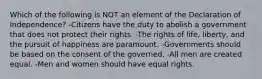 Which of the following is NOT an element of the Declaration of Independence? -Citizens have the duty to abolish a government that does not protect their rights. -The rights of life, liberty, and the pursuit of happiness are paramount. -Governments should be based on the consent of the governed. -All men are created equal. -Men and women should have equal rights.