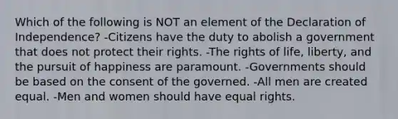 Which of the following is NOT an element of the Declaration of Independence? -Citizens have the duty to abolish a government that does not protect their rights. -The rights of life, liberty, and the pursuit of happiness are paramount. -Governments should be based on the consent of the governed. -All men are created equal. -Men and women should have equal rights.