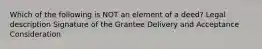 Which of the following is NOT an element of a deed? Legal description Signature of the Grantee Delivery and Acceptance Consideration