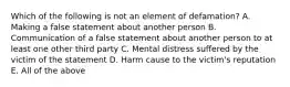 Which of the following is not an element of defamation? A. Making a false statement about another person B. Communication of a false statement about another person to at least one other third party C. Mental distress suffered by the victim of the statement D. Harm cause to the victim's reputation E. All of the above