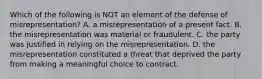 Which of the following is NOT an element of the defense of misrepresentation? A. a misrepresentation of a present fact. B. the misrepresentation was material or fraudulent. C. the party was justified in relying on the misrepresentation. D. the misrepresentation constituted a threat that deprived the party from making a meaningful choice to contract.