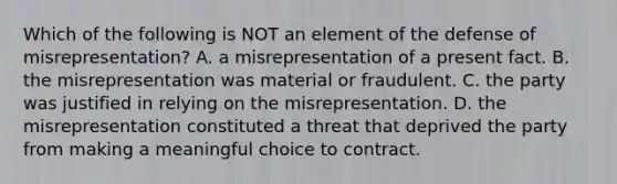 Which of the following is NOT an element of the defense of misrepresentation? A. a misrepresentation of a present fact. B. the misrepresentation was material or fraudulent. C. the party was justified in relying on the misrepresentation. D. the misrepresentation constituted a threat that deprived the party from making a meaningful choice to contract.