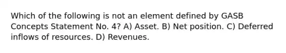 Which of the following is not an element defined by GASB Concepts Statement No. 4? A) Asset. B) Net position. C) Deferred inflows of resources. D) Revenues.