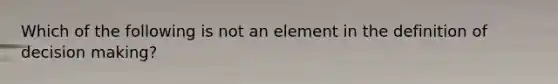 Which of the following is not an element in the definition of decision making?