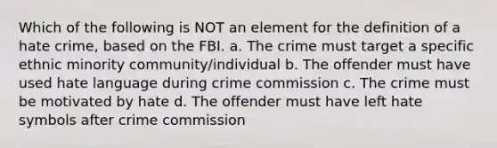 Which of the following is NOT an element for the definition of a hate crime, based on the FBI. a. The crime must target a specific ethnic minority community/individual b. The offender must have used hate language during crime commission c. The crime must be motivated by hate d. The offender must have left hate symbols after crime commission