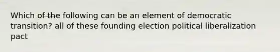 Which of the following can be an element of democratic transition? all of these founding election political liberalization pact