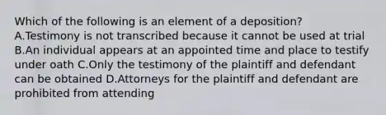 Which of the following is an element of a deposition? A.Testimony is not transcribed because it cannot be used at trial B.An individual appears at an appointed time and place to testify under oath C.Only the testimony of the plaintiff and defendant can be obtained D.Attorneys for the plaintiff and defendant are prohibited from attending