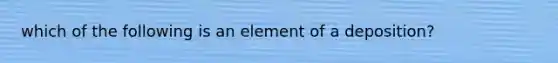 which of the following is an element of a deposition?