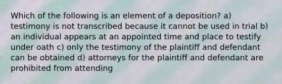 Which of the following is an element of a deposition? a) testimony is not transcribed because it cannot be used in trial b) an individual appears at an appointed time and place to testify under oath c) only the testimony of the plaintiff and defendant can be obtained d) attorneys for the plaintiff and defendant are prohibited from attending