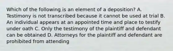 Which of the following is an element of a deposition? A. Testimony is not transcribed because it cannot be used at trial B. An individual appears at an appointed time and place to testify under oath C. Only the testimony of the plaintiff and defendant can be obtained D. Attorneys for the plaintiff and defendant are prohibited from attending