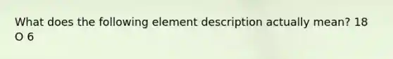 What does the following element description actually mean? 18 O 6