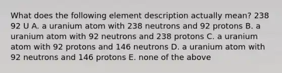 What does the following element description actually mean? 238 92 U A. a uranium atom with 238 neutrons and 92 protons B. a uranium atom with 92 neutrons and 238 protons C. a uranium atom with 92 protons and 146 neutrons D. a uranium atom with 92 neutrons and 146 protons E. none of the above