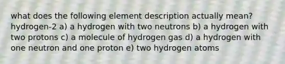 what does the following element description actually mean? hydrogen-2 a) a hydrogen with two neutrons b) a hydrogen with two protons c) a molecule of hydrogen gas d) a hydrogen with one neutron and one proton e) two hydrogen atoms