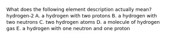 What does the following element description actually mean? hydrogen-2 A. a hydrogen with two protons B. a hydrogen with two neutrons C. two hydrogen atoms D. a molecule of hydrogen gas E. a hydrogen with one neutron and one proton