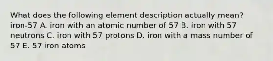 What does the following element description actually mean? iron-57 A. iron with an atomic number of 57 B. iron with 57 neutrons C. iron with 57 protons D. iron with a mass number of 57 E. 57 iron atoms