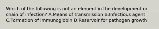 Which of the following is not an element in the development or chain of infection? A.Means of transmission B.Infectious agent C.Formation of immunoglobin D.Reservoir for pathogen growth