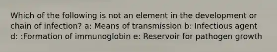 Which of the following is not an element in the development or chain of infection? a: Means of transmission b: Infectious agent d: :Formation of immunoglobin e: Reservoir for pathogen growth