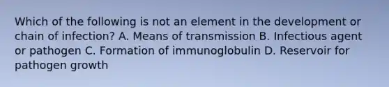 Which of the following is not an element in the development or chain of infection? A. Means of transmission B. Infectious agent or pathogen C. Formation of immunoglobulin D. Reservoir for pathogen growth