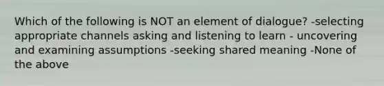 Which of the following is NOT an element of dialogue? -selecting appropriate channels asking and listening to learn - uncovering and examining assumptions -seeking shared meaning -None of the above