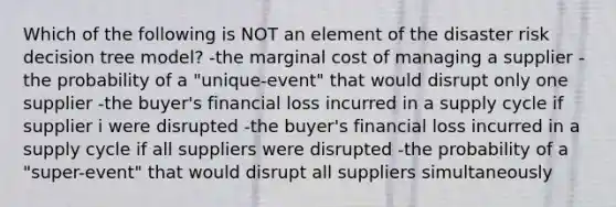 Which of the following is NOT an element of the disaster risk decision tree model? -the marginal cost of managing a supplier -the probability of a "unique-event" that would disrupt only one supplier -the buyer's financial loss incurred in a supply cycle if supplier i were disrupted -the buyer's financial loss incurred in a supply cycle if all suppliers were disrupted -the probability of a "super-event" that would disrupt all suppliers simultaneously