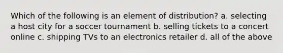 Which of the following is an element of distribution? a. selecting a host city for a soccer tournament b. selling tickets to a concert online c. shipping TVs to an electronics retailer d. all of the above